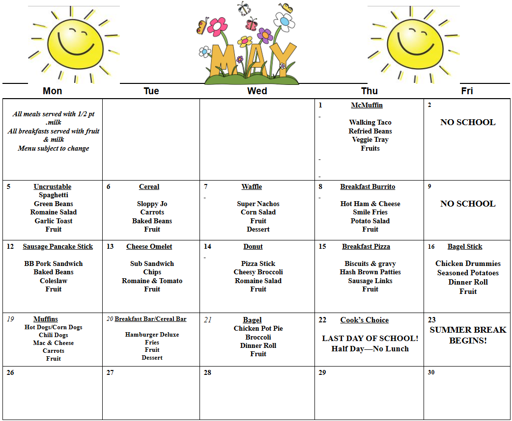 Mon  Tue  Wed  Thu  Fri     All meals served with 1/2 pt .milk  All breakfasts served with fruit & milk  Menu subject to change                       1                McMuffin     Walking Taco  Refried Beans  Veggie Tray  Fruits           2     NO SCHOOL  5             Uncrustable  Spaghetti  Green Beans  Romaine Salad  Garlic Toast  Fruit  6                Cereal     Sloppy Jo  Carrots  Baked Beans  Fruit  7                   Waffle     Super Nachos  Corn Salad  Fruit  Dessert  8          Breakfast Burrito     Hot Ham & Cheese  Smile Fries  Potato Salad  Fruit  9     NO SCHOOL  12     Sausage Pancake Stick     BB Pork Sandwich  Baked Beans  Coleslaw  Fruit        13       Cheese Omelet     Sub Sandwich  Chips  Romaine & Tomato  Fruit  14                  Donut     Pizza Stick  Cheesy Broccoli  Romaine Salad  Fruit  15         Breakfast Pizza     Biscuits & gravy  Hash Brown Patties  Sausage Links  Fruit     16        Bagel Stick     Chicken Drummies  Seasoned Potatoes  Dinner Roll  Fruit  19           Muffins  Hot Dogs/Corn Dogs  Chili Dogs  Mac & Cheese  Carrots  Fruit  20 Breakfast Bar/Cereal Bar     Hamburger Deluxe  Fries  Fruit  Dessert  21                Bagel  Chicken Pot Pie  Broccoli  Dinner Roll  Fruit  22       Cook’s Choice     LAST DAY OF SCHOOL!  Half Day—No Lunch  23  SUMMER BREAK  BEGINS!