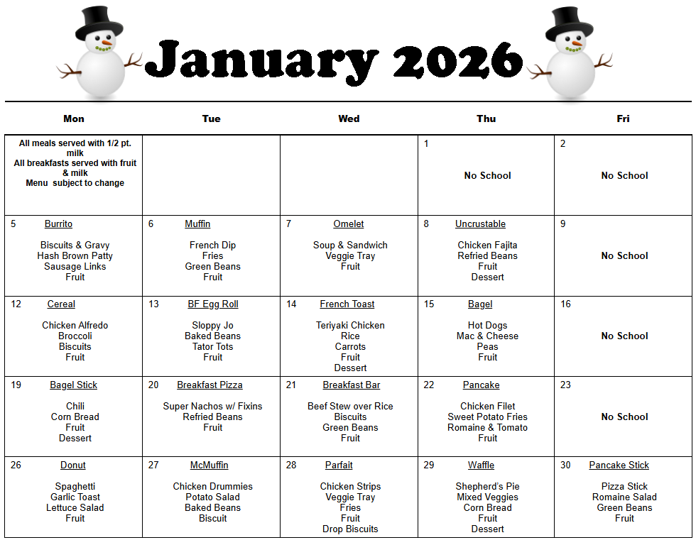 All meals served with 1/2 pt. milk  All breakfasts served with fruit  & milk  Menu  subject to change        1          No School  2        No School  5           Burrito     Biscuits & Gravy  Hash Brown Patty  Sausage Links  Fruit  6            Muffin     French Dip  Fries  Green Beans  Fruit  7                Omelet     Soup & Sandwich  Veggie Tray  Fruit  8          Uncrustable     Chicken Fajita  Refried Beans  Fruit  Dessert     9        No School  12          Cereal     Chicken Alfredo  Broccoli  Biscuits  Fruit  13           BF Egg Roll     Sloppy Jo  Baked Beans  Tator Tots  Fruit  14         French Toast     Teriyaki Chicken  Rice  Carrots  Fruit  Dessert  15             Bagel     Hot Dogs  Mac & Cheese  Peas  Fruit  16        No School  19           Bagel Stick     Chili  Corn Bread  Fruit  Dessert  20       Breakfast Pizza     Super Nachos w/ Fixins  Refried Beans  Fruit  21          Breakfast Bar     Beef Stew over Rice  Biscuits  Green Beans  Fruit  22           Pancake     Chicken Filet  Sweet Potato Fries  Romaine & Tomato  Fruit  23        No School  26               Donut     Spaghetti  Garlic Toast  Lettuce Salad  Fruit  27            McMuffin     Chicken Drummies  Potato Salad  Baked Beans  Biscuit  28           Parfait     Chicken Strips  Veggie Tray  Fries  Fruit  Drop Biscuits  29             Waffle     Shepherd’s Pie  Mixed Veggies  Corn Bread  Fruit  Dessert  30       Pancake Stick     Pizza Stick  Romaine Salad  Green Beans  Fruit