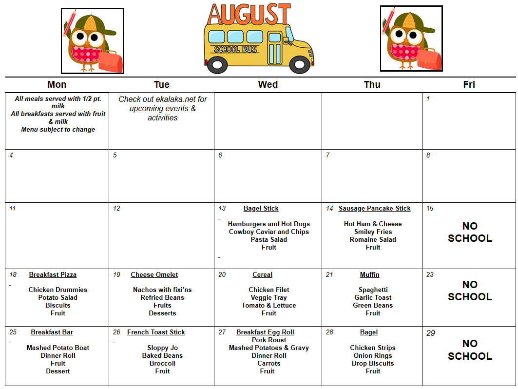 Mon  Tue  Wed  Thu  Fri  All meals served with 1/2 pt. milk  All breakfasts served with fruit & milk  Menu subject to change  Check out ekalaka.net for upcoming events &  activities        1  4  5  6  7  8  11             12            13          Bagel Stick     Hamburgers and Hot Dogs  Cowboy Caviar and Chips  Pasta Salad  Fruit        14   Sausage Pancake Stick     Hot Ham & Cheese  Smiley Fries  Romaine Salad  Fruit  15     NO  SCHOOL  18       Breakfast Pizza     Chicken Drummies  Potato Salad  Biscuits  Fruit  19      Cheese Omelet     Nachos with fixi’ns  Refried Beans  Fruits  Desserts  20               Cereal      Chicken Filet  Veggie Tray  Tomato & Lettuce  Fruit  21               Muffin     Spaghetti  Garlic Toast  Green Beans  Fruit  23      NO  SCHOOL  25        Breakfast Bar     Mashed Potato Boat  Dinner Roll  Fruit  Dessert  26    French Toast Stick     Sloppy Jo  Baked Beans  Broccoli  Fruit  27      Breakfast Egg Roll  Pork Roast  Mashed Potatoes & Gravy  Dinner Roll  Carrots  Fruit    28               Bagel     Chicken Strips  Onion Rings  Drop Biscuits  Fruit  29  NO  SCHOOL